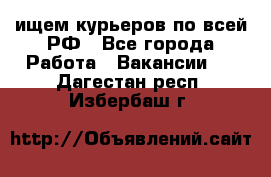 ищем курьеров по всей РФ - Все города Работа » Вакансии   . Дагестан респ.,Избербаш г.